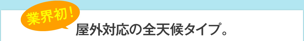 業界初！屋外対応の全天候タイプ